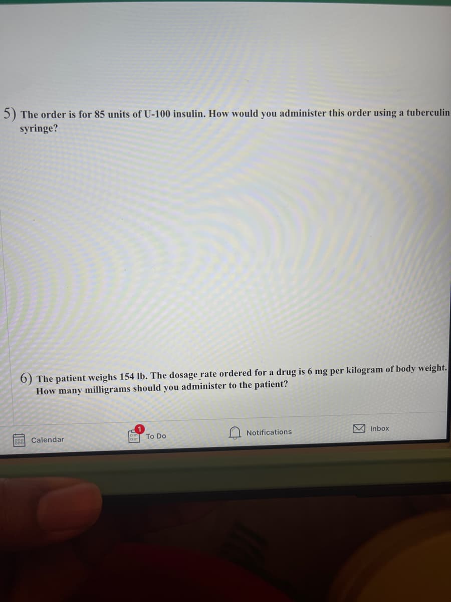 5) The order is for 85 units of U-100 insulin. How would you administer this order using a tuberculin
syringe?
6) The patient weighs 154 lb. The dosage rate ordered for a drug is 6 mg per kilogram of body weight.
How many milligrams should you administer to the patient?
To Do
Notifications
M Inbox
88
Calendar
