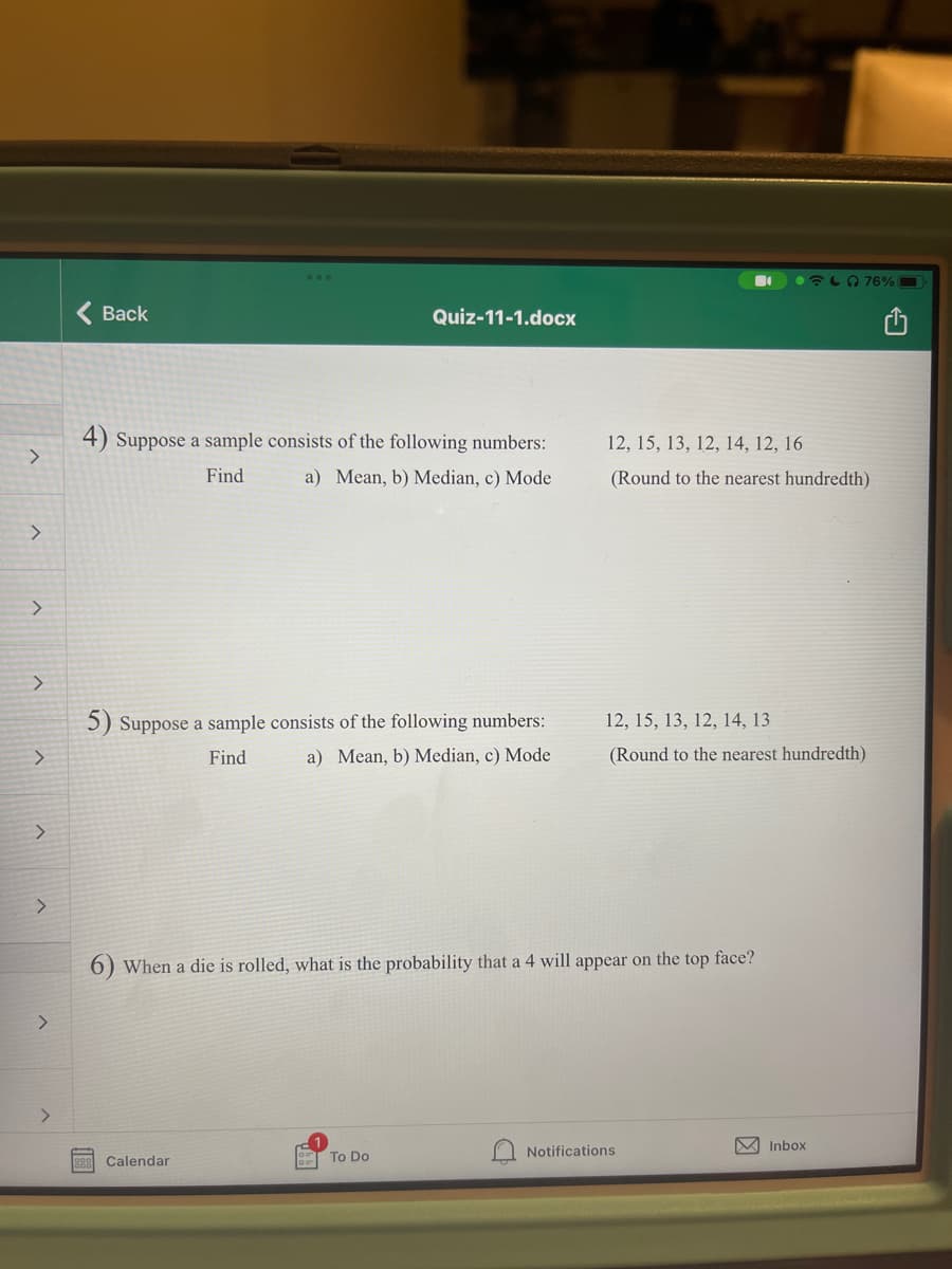 LO 76%
Back
Quiz-11-1.docx
4) Suppose a sample consists of the following numbers:
12, 15, 13, 12, 14, 12, 16
Find
a) Mean, b) Median, c) Mode
(Round to the nearest hundredth)
5) Suppose a sample consists of the following numbers:
12, 15, 13, 12, 14, 13
Find
a) Mean, b) Median, c) Mode
(Round to the nearest hundredth)
<>
When a die is rolled, what is the probability that a 4 will appear on the top face?
<>
<>
Notifications
M Inbox
Calendar
To Do
