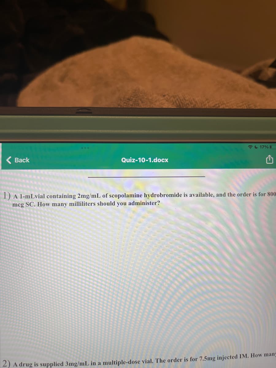 L 17%
( Back
Quiz-10-1.docx
1) A 1-mLvial containing 2mg/mL of scopolamine hydrobromide is available, and the order is for 800
mcg SC. How many milliliters should you administer?
2) A drug is supplied 3mg/mL in a multiple-dose vial. The order is for 7.5mg injected IM. How many
