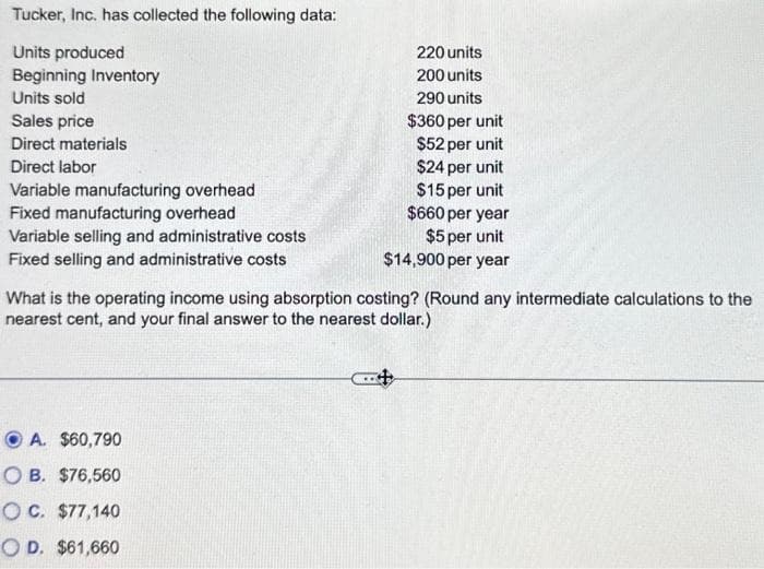 Tucker, Inc. has collected the following data:
Units produced
Beginning Inventory
Units sold
Sales price
Direct materials
Direct labor
Variable manufacturing overhead
Fixed manufacturing overhead
Variable selling and administrative costs
Fixed selling and administrative costs
220 units
200 units
290 units
$360 per unit
$52 per unit
$24 per unit
$15 per unit
$660 per year
$5 per unit
$14,900 per year
What is the operating income using absorption costing? (Round any intermediate calculations to the
nearest cent, and your final answer to the nearest dollar.)
A. $60,790
OB. $76,560
OC. $77,140
OD. $61,660