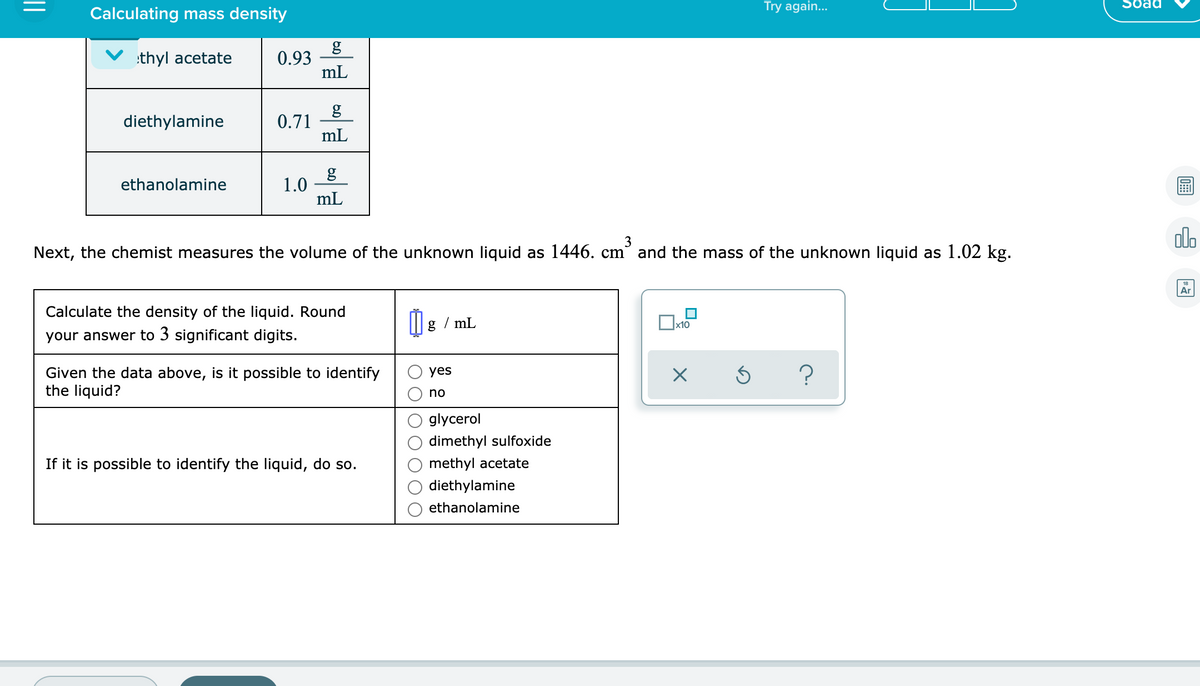 Try again...
Soad
Calculating mass density
g
0.93
mL
:thyl acetate
g
0.71
mL
diethylamine
1.0
mL
ethanolamine
alo
3
Next, the chemist measures the volume of the unknown liquid as 1446. cm and the mass of the unknown liquid as 1.02 kg.
Ar
Calculate the density of the liquid. Round
g / mL
х10
your answer to 3 significant digits.
Given the data above, is it possible to identify
the liquid?
?
yes
no
glycerol
dimethyl sulfoxide
If it is possible to identify the liquid, do so.
methyl acetate
thylamine
ethanolamine
0
O O O
