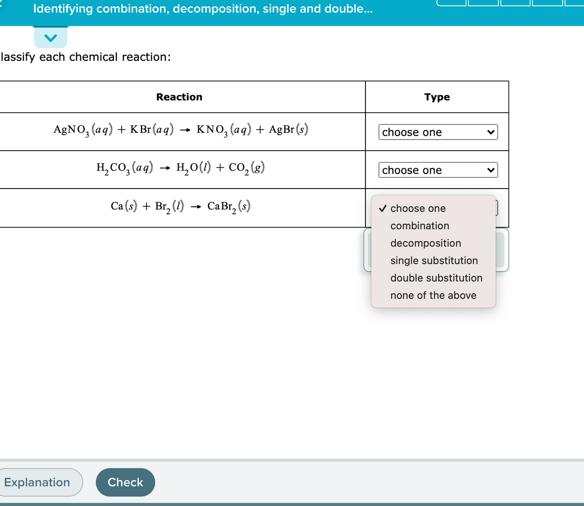 Identifying combination, decomposition, single and double...
lassify each chemical reaction:
Reaction
Туре
AgNO, (aq) + KBr (aq) →
KNO, (aq) + AgBr (s)
choose one
H,CO, (ag) - H,0(1) + co, (3)
H,0(1) + Co, (g)
choose one
Ca (s) + Br, (1)
CaBr, (s)
v choose one
combination
decomposition
single substitution
double substitution
none of the above
Explanation
Check
