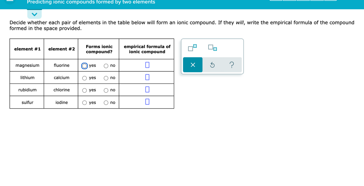 Predicting ionic compounds formed by two elements
Decide whether each pair of elements in the table below will form an ionic compound. If they will, write the empirical formula of the compound
formed in the space provided.
empirical formula of
ionic compound
Forms ionic
element #1
element #2
compound?
O yes
?
magnesium
fluorine
no
lithium
calcium
yes
no
rubidium
chlorine
yes
no
sulfur
iodine
yes
no
