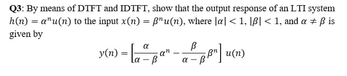 -Bp"| u(n)
Q3: By means of DTFT and IDTFT, show that the output response of an LTI system
h(n) = a"u(n) to the input x(n) = B"u(n), where Ja| < 1, |B] < 1, and a + B is
given by
y(n) =
-
