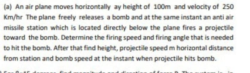 (a) An air plane moves horizontally ay height of 100m and velocity of 250
Km/hr The plane freely releases a bomb and at the same instant an anti air
missile station which is located directly below the plane fires a projectile
toward the bomb. Determine the firing speed and firing angle that is needed
to hit the bomb. After that find height, projectile speed m horizontal distance
from station and bomb speed at the instant when projectile hits bomb.
