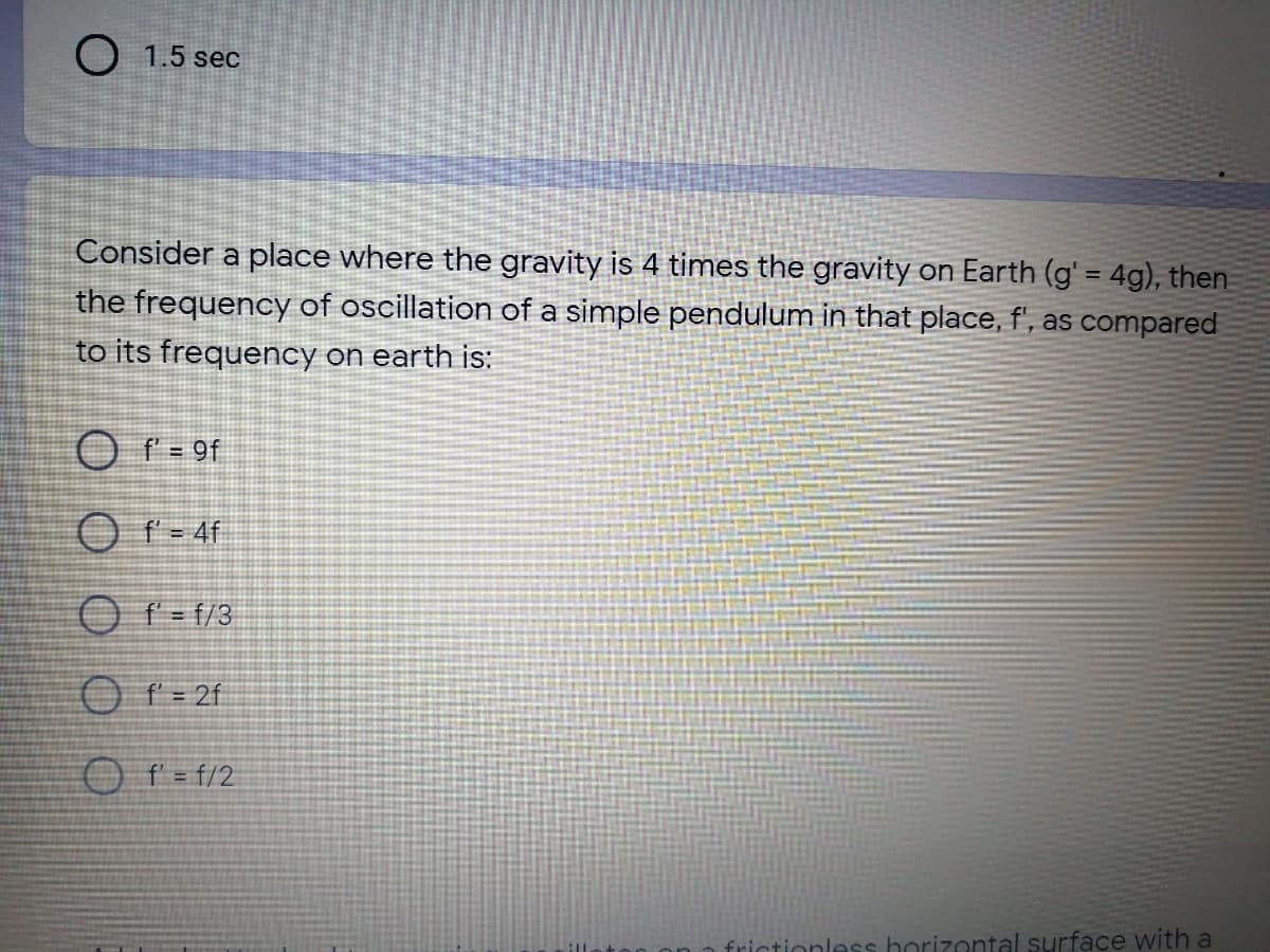 O 1.5 sec
Consider a place where the gravity is 4 times the gravity on Earth (g' = 4g), then
the frequency of oscillation of a simple pendulum in that place, f', as compared
to its frequency on earth is:
O f = 9f
O r- 4f
O f = f/3
O f = 2f
O f = f/2
frictionless horizontal surface with a
