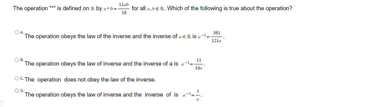 11ab
The operation "*" is defined on R by a*b =
19
for all a,b € R. Which of the following is true about the operation?
361
The operation obeys the law of the inverse and the inverse of a ER İS a -¹ =
121a
OB.
11
The operation obeys the law of inverse and the inverse of a is a -¹ =
19a
OC. The operation does not obey the law of the inverse.
O D.
The operation obeys the law of inverse and the inverse of is
a-¹-
a