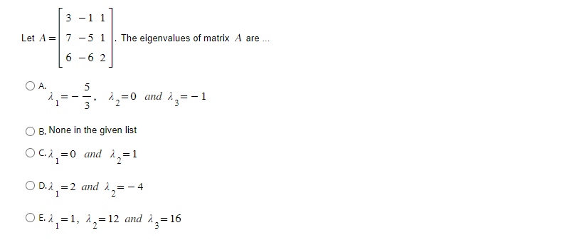 3 - 1 1
Let A = 7 -5 1. The eigenvalues of matrix A are..
6 -6 2
O A.
==
5
3
= 0 and λ=-1
^₂=0
B. None in the given list
OC.A₁=0 and ₁=1
1
2
OD.₁=2 and 1₂ = -4
1
2
OE.A₁=1, A₂=12 and ^3=16