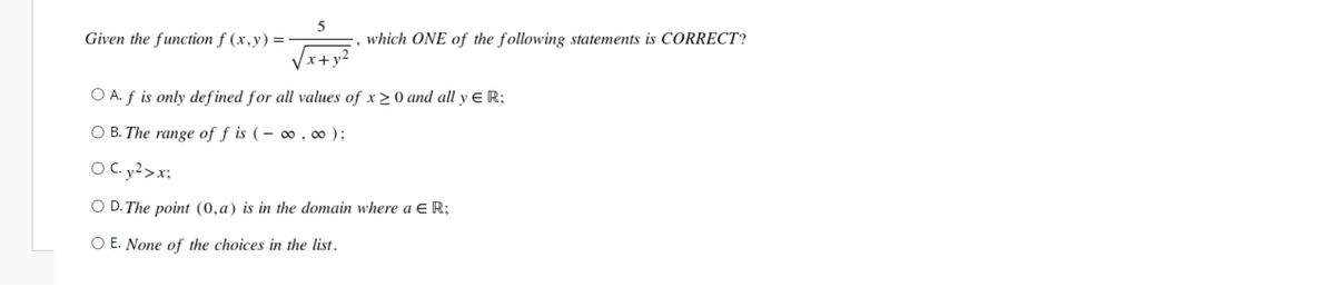 Given the function f (x,y) =-
which ONE of the following statements is CORRECT?
+y
O A. f is only def ined for all values of x > 0 and all y E R;
O B. The range of f is (– 0 , ∞ );
O C. y²>x;
O D. The point (0,a) is in the domain where a E R;
O E. None of the choices in the list.
