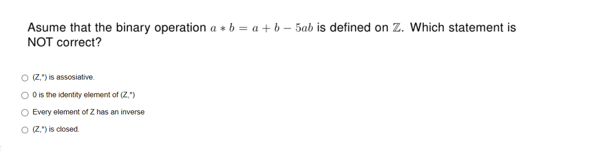 Asume that the binary operation a*b = a + b - 5ab is defined on Z. Which statement is
NOT correct?
(Z,*) is assosiative.
O 0 is the identity element of (Z,*)
Every element of Z has an inverse
O (Z,*) is closed.