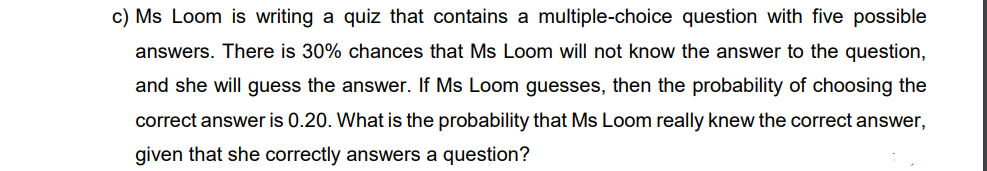 c) Ms Loom is writing a quiz that contains a multiple-choice question with five possible
answers. There is 30% chances that Ms Loom will not know the answer to the question,
and she will guess the answer. If Ms Loom guesses, then the probability of choosing the
correct answer is 0.20. What is the probability that Ms Loom really knew the correct answer,
given that she correctly answers a question?