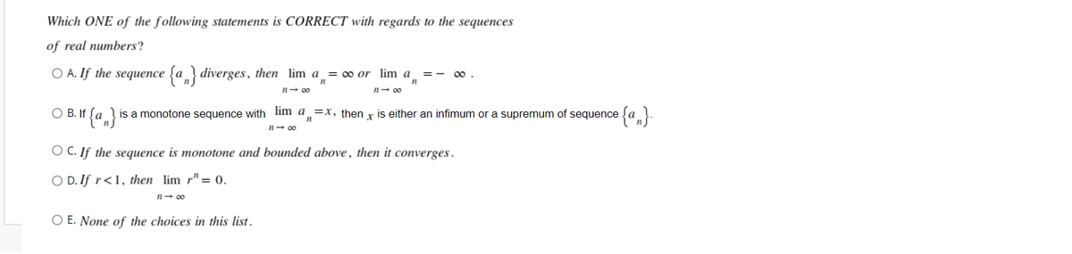 Which ONE of the following statements is CORRECT with regards to the sequences
of real numbers?
OA. If the sequence {a} diverges, then lim a₁ = ∞ or
lim a
∞
n
11 → ∞0
11-00
O B. If {a} is a monotone sequence with lim a=x, then
is either an infimum or a supremum of sequence
11-00
OC. If the sequence is monotone and bounded above, then it converges.
OD. If r<1, then lim r" = 0.
1140
O E. None of the choices in this list.