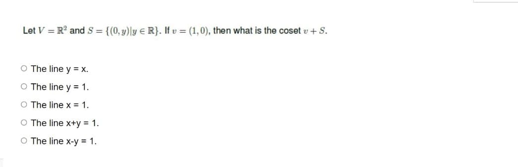 Let V = R² and S = {(0,y)ly = R}. If v = (1,0), then what is the coset v + S.
O The line y = x.
O The line y = 1.
O The line x = 1.
O The line x+y = 1.
O The line x-y = 1.