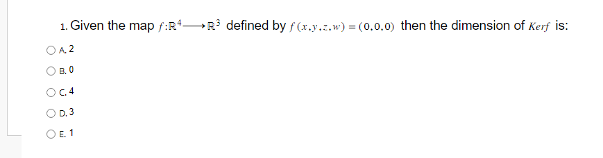 1. Given the map f:R4R³ defined by f(x,y,z,w) = (0,0,0) then the dimension of Kerf is:
A. 2
B. 0
OC. 4
D. 3
O E. 1