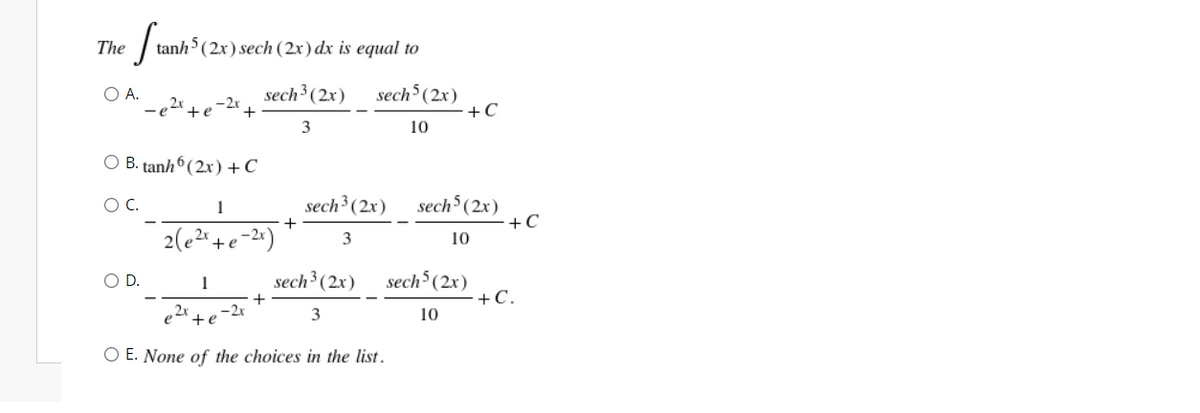 The
tanh (2x) sech (2x) dx is equal to
sech³ (2x)
sech5 (2x)
+C
O A.
,2x
-2x
+e
3
10
O B. tanh6 (2x)+C
sech³ (2x)
sech (2x)
+C
OC.
1
2(e2+e-24)
3
10
sech³ (2x)
sech (2x)
+C.
OD.
1
2x
-2x
3
10
+e
O E. None of the choices in the list.
