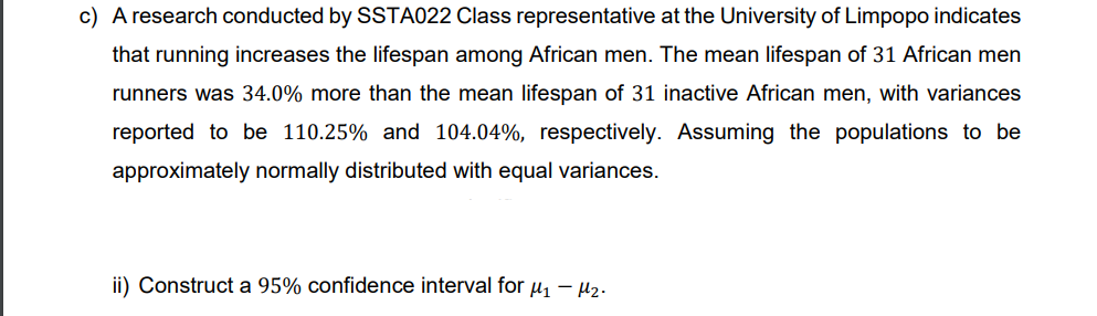 c) A research conducted by SSTA022 Class representative at the University of Limpopo indicates
that running increases the lifespan among African men. The mean lifespan of 31 African men
runners was 34.0% more than the mean lifespan of 31 inactive African men, with variances
reported to be 110.25% and 104.04%, respectively. Assuming the populations to be
approximately normally distributed with equal variances.
ii) Construct a 95% confidence interval for μ₁ −μ₂.