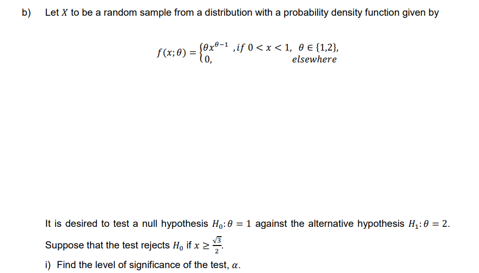 b)
Let X to be a random sample from a distribution with a probability density function given by
f(x; 0) = {0x0-¹,if 0 < x < 1, 0 € {1,2},
elsewhere
It is desired to test a null hypothesis H₁:0 = 1 against the alternative hypothesis H₁:0 = 2.
Suppose that the test rejects Ho if x ≥
x>1/³
i) Find the level of significance of the test, a.