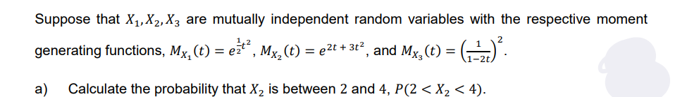 Suppose that X₁, X₂, X3 are mutually independent random variables with the respective moment
generating functions, Mx, (t) = e²²², Mx₂ (t) = e²t + 3t², and Mx₂(t) = (-¹)².
a) Calculate the probability that X₂ is between 2 and 4, P(2 < X₂ < 4).