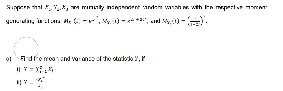 Suppose that X₁, X₂, X3 are mutually independent random variables with the respective moment
2
generating functions, Mx, (t) = e²¹², Mx₂ (t) = e²t + 3t², and Mx₂(t) = (¹₂) ².
1-2t,
c)
Find the mean and variance of the statistic Y, if
i) Y = Σ=1 X.
ii) Y =
2
4X₁²
X3