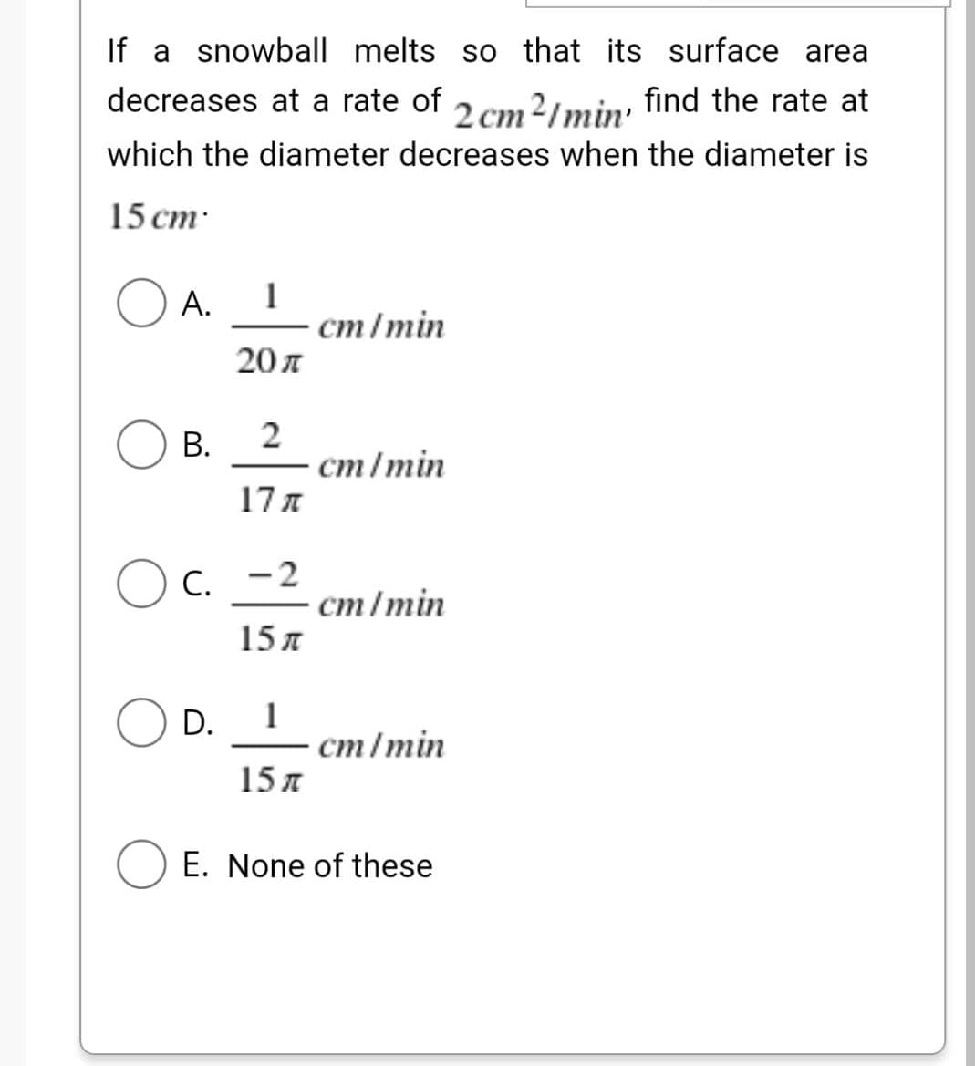 If a snowball melts so that its surface area
decreases at a rate of
2 cm2/min, find the rate at
which the diameter decreases when the diameter is
15 cm.
O A.
1
cm/min
20 л
B.
2
cm/min
17π
OC.
-2
cm/min
15 л
OD. 1
cm/min
15 л
E. None of these