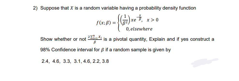 2) Suppose that X is a random variable having a probability density function
= {(77) x + ₁
f(x; B) =
xe ở xao
0, elsewhere
21=1 Xi
Show whether or not 2¹×² | is a pivotal quantity, Explain and if yes construct a
98% Confidence interval for ẞ if a random sample is given by
2.4, 4.6, 3.3, 3.1, 4.6, 2.2, 3.8