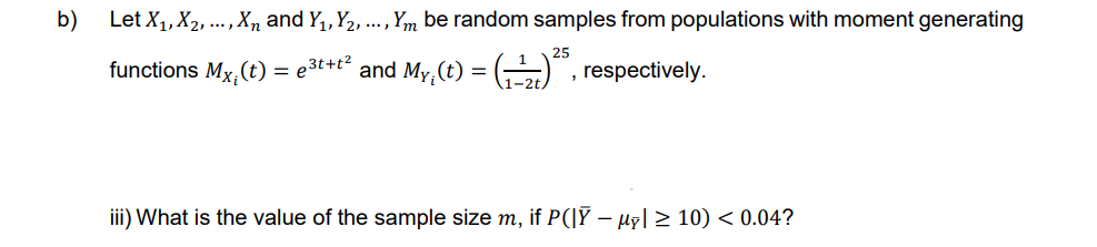 b)
Let X₁, X₂, ..., Xn and Y₁, Y₂, ..., Ym be random samples from populations with moment generating
functions Mx₁(t) = e³t+t² and My(t) = (₁)², respectively.
iii) What is the value of the sample size m, if P(|Ỹ − µỹ| ≥ 10) < 0.04?