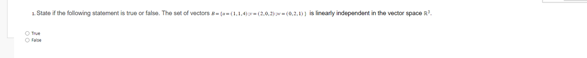 1. State if the following statement is true or false. The set of vectors B = {u= (1,1,4) ;v = (2,0,2);w = (0,2,1)} is linearly independent in the vector space R³.
O True
O False