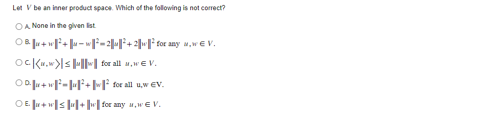 Let V be an inner product space. Which of the following is not correct?
A. None in the given list.
) B. ||u + w ||²³ + ||u − w||² = 2||u||²+2||w||² for any u,w€ V.
Oc. Ku.w|≤|||||w|| for all uw € V.
OD. ||u+ w||²||u||²+ ||w||² for all u,w EV.
○ E. ||u + w|| ≤ ||u|| + ||w|| for any u,w€ V.