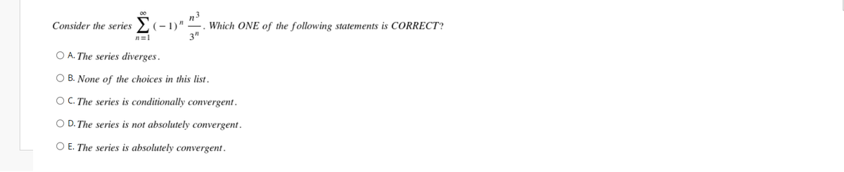 00
Consider the series Σ
O A. The series diverges.
OB. None of the choices in this list.
OC. The series is conditionally convergent.
O D. The series is not absolutely convergent.
O E. The series is absolutely convergent.
(-1)"
n=1
n3
Which ONE of the following statements is CORRECT?
3"