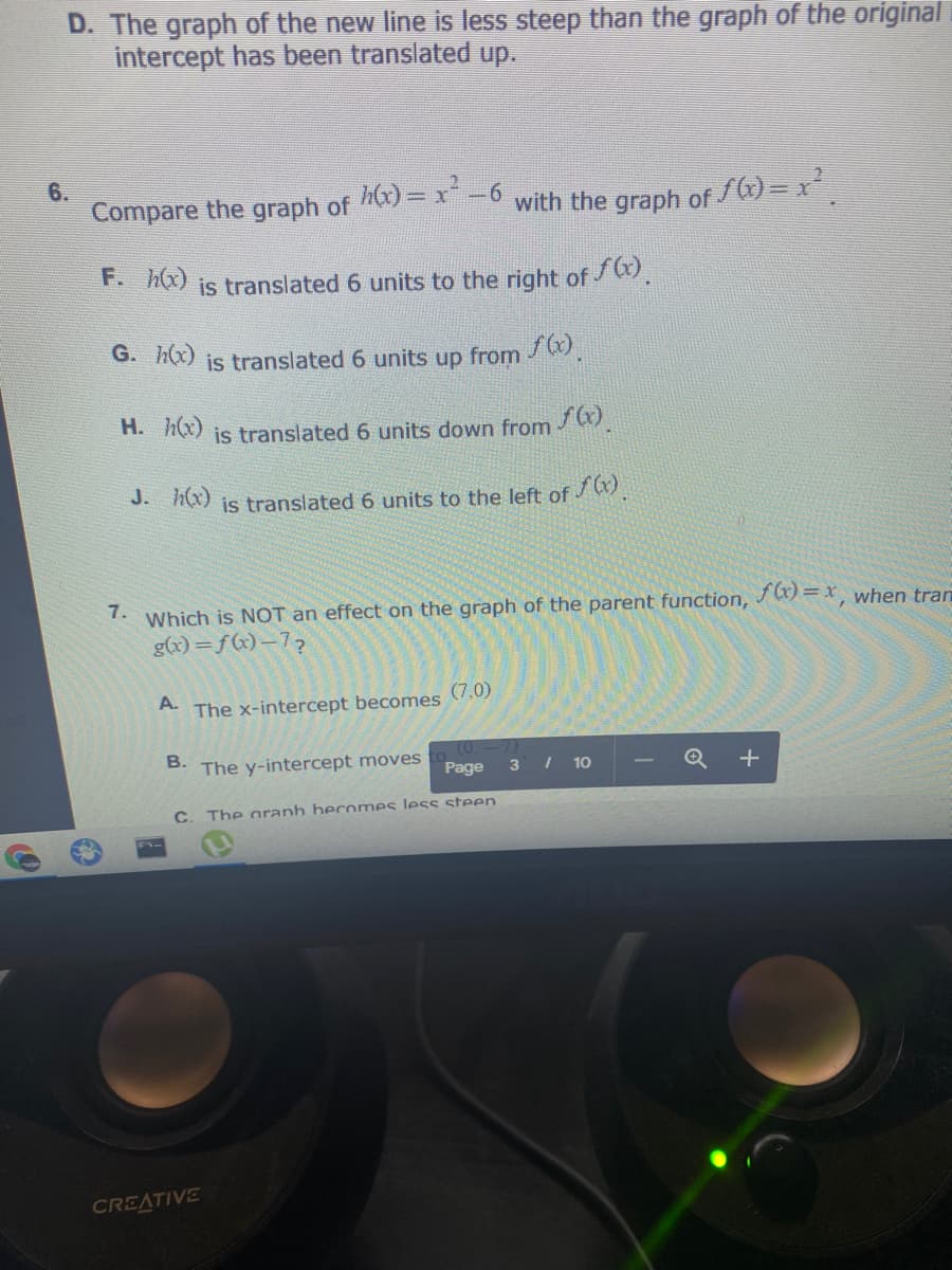 D. The graph of the new line is less steep than the graph of the original
intercept has been translated up.
6.
Compare the graph of x)= x -6 with the graph of f) = x
F. hx) is translated 6 units to the right of .
G. h(x) is translated 6 units up from /.
H. A(x) is translated 6 units down from .
J. (x) is translated 6 units to the left of /.
7.
Which is NOT an effect on the graph of the parent function, J ) = x when tran
g(x)=f(x)-7?
A.
The x-intercept becomes (7,0)
B.
The y-intercept moves
Page
3 I 10
C. The aranh becomes less steen.
CREATIVE
+
