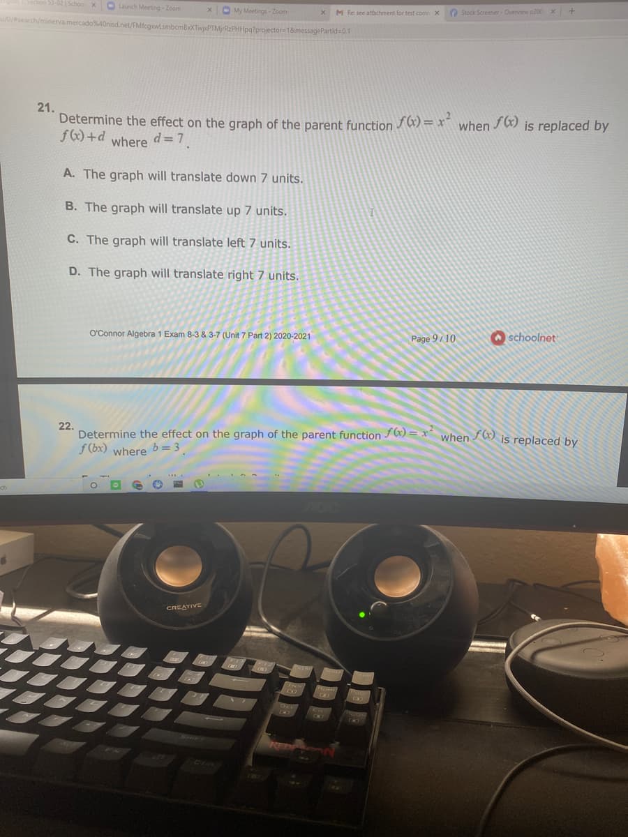 53-02 | School x
O Launch Meeting - Zoom
O My Meetings - Zoom
M Re: see attachment for test corre X
O Stock Screener- Overview o200
/0/search/minerva.mercado%40nisd.net/FMfcgwLsmbcmBxXTwjxPTMjrRzPHHpg?projector=18messagePartid-0.1
21.
Determine the effect on the graph of the parent function
f(x) +d
fG) = x²
when
is replaced by
where
d= 7
A. The graph will translate down 7 units.
B. The graph will translate up 7 units.
C. The graph will translate left 7 units.
D. The graph will translate right 7 units.
O'Connor Algebra 1 Exam 8-3 & 3-7 (Unit 7 Part 2) 2020-2021
Page 9/10
O schoolnet
22.
Determine the effect on the graph of the parent function / 6) = x when ) is replaced by
f (bx) where
b = 3
ch
CREATIVE
