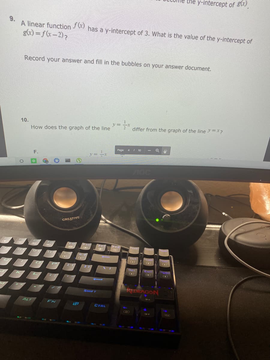 the y-intercept of g).
9.
A linear function
has a y-intercept of 3. What is the value of the y-intercept of
gx) = f(x-2),
Record your answer and fill in the bubbles on your answer document.
10.
differ from the graph of the line =x?
How does the graph of the line
Page 4/ 10
F.
CREATIVE
FI0
FIT
FO
F12
PRISC
SCHLA
DAUSE
INS
HUME
DEL
END
DEL
PGON
REDRAGON
SHIFT
ALT
FN
LE7
CTRL
EK3)
