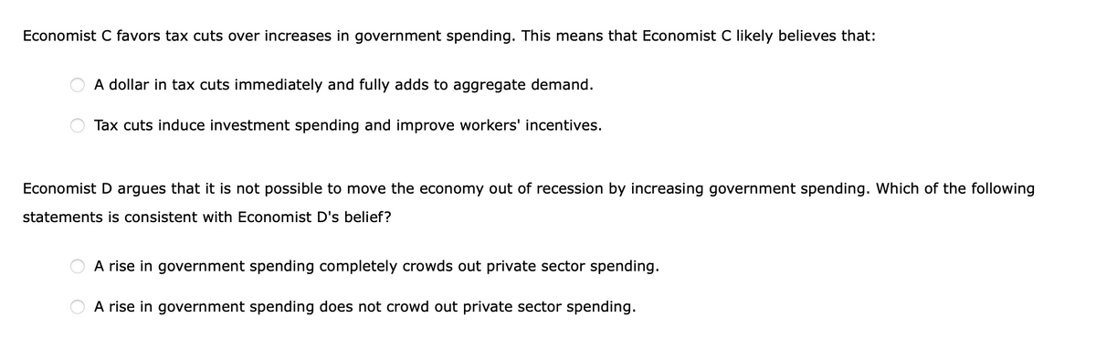 Economist C favors tax cuts over increases in government spending. This means that Economist C likely believes that:
A dollar in tax cuts immediately and fully adds to aggregate demand.
Tax cuts induce investment spending and improve workers' incentives.
Economist D argues that it is not possible to move the economy out of recession by increasing government spending. Which of the following
statements is consistent with Economist D's belief?
A rise in government spending completely crowds out private sector spending.
A rise in government spending does not crowd out private sector spending.
