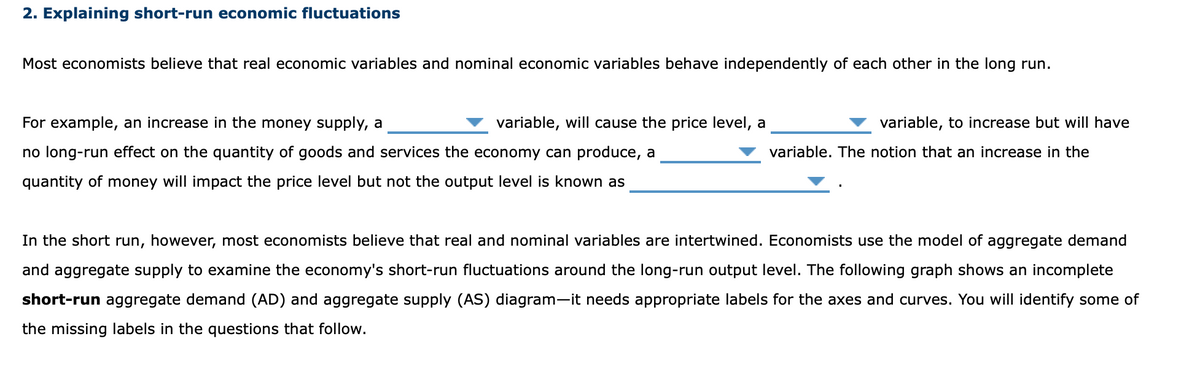 2. Explaining short-run economic fluctuations
Most economists believe that real economic variables and nominal economic variables behave independently of each other in the long run.
For example, an increase in the money supply, a
variable, will cause the price level, a
variable, to increase but will have
no long-run effect on the quantity of goods and services the economy can produce, a
variable. The notion that an increase in the
quantity of money will impact the price level but not the output level is known as
In the short run, however, most economists believe that real and nominal variables are intertwined. Economists use the model of aggregate demand
and aggregate supply to examine the economy's short-run fluctuations around the long-run output level. The following graph shows an incomplete
short-run aggregate demand (AD) and aggregate supply (AS) diagram-it needs appropriate labels for the axes and curves. You will identify some of
the missing labels in the questions that follow.
