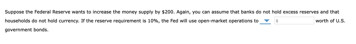 Suppose the Federal Reserve wants to increase the money supply by $200. Again, you can assume that banks do not hold excess reserves and that
households do not hold currency. If the reserve requirement is 10%, the Fed will use open-market operations to
worth of U.S.
government bonds.
