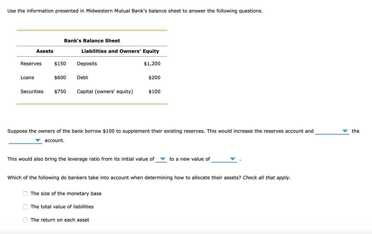 Use the information presented in Midwestern Mutual Bank's balance sheet to answer the following questions.
Bank's Balance Sheet
Assets
Liabilities and Owners' Equity
Reserves
$150
Deposits
$1,200
Loans
$600
Debt
$200
Securities
$750
Capital (owners' equity)
$100
Suppose the owners of the bank borrow $100 to supplement their existing reserves. This would increase the reserves account and
the
асcount.
This would also bring the leverage ratio from its initial value of
to a new value of
Which of the following do bankers take into account when determining how to allocate their assets? Check all that apply.
The size of the monetary base
The total value of liabilities
The return on each asset
