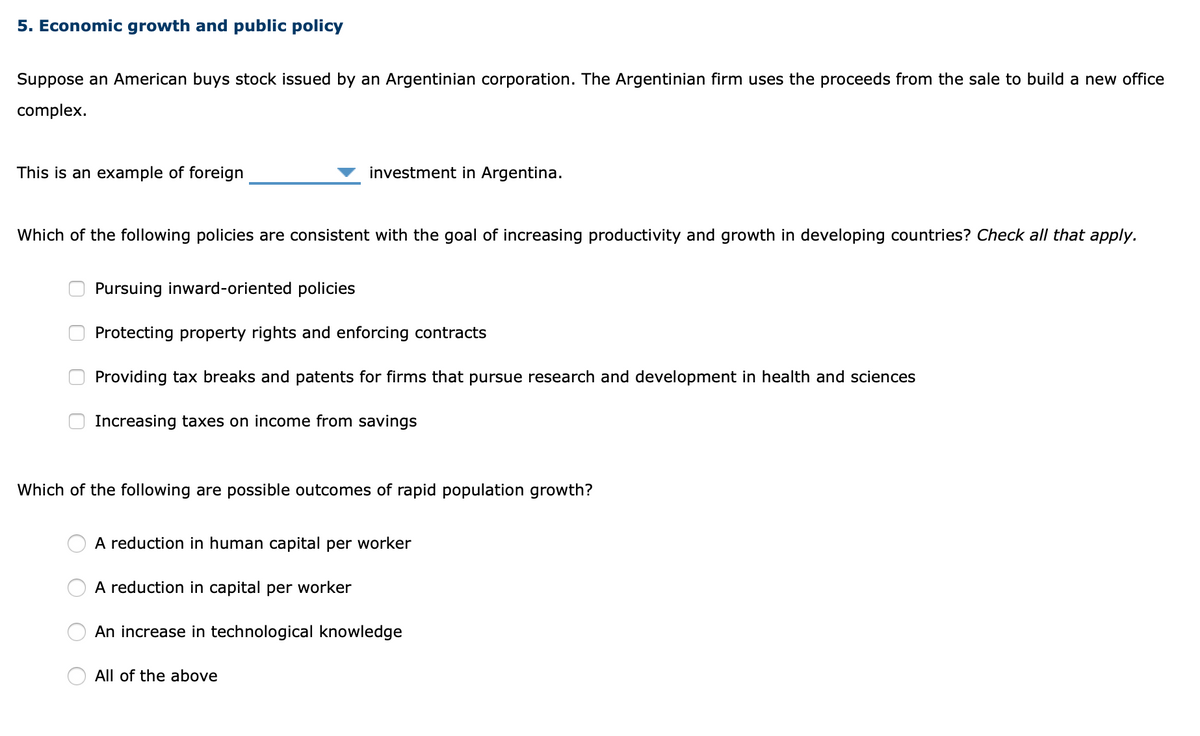 5. Economic growth and public policy
Suppose an American buys stock issued by an Argentinian corporation. The Argentinian firm uses the proceeds from the sale to build a new office
complex.
This is an example of foreign
investment in Argentina.
Which of the following policies are consistent with the goal of increasing productivity and growth in developing countries? Check all that apply.
Pursuing inward-oriented policies
Protecting property rights and enforcing contracts
Providing tax breaks and patents for firms that pursue research and development in health and sciences
Increasing taxes on income from savings
Which of the following are possible outcomes of rapid population growth?
A reduction in human capital per worker
A reduction in capital per worker
An increase in technological knowledge
All of the above
