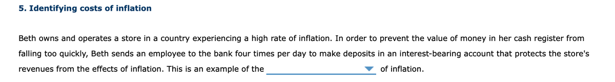 5. Identifying costs of inflation
Beth owns and operates a store in a country experiencing a high rate of inflation. In order to prevent the value of money in her cash register from
falling too quickly, Beth sends an employee to the bank four times per day to make deposits in an interest-bearing account that protects the store's
revenues from the effects of inflation. This is an example of the
of inflation.
