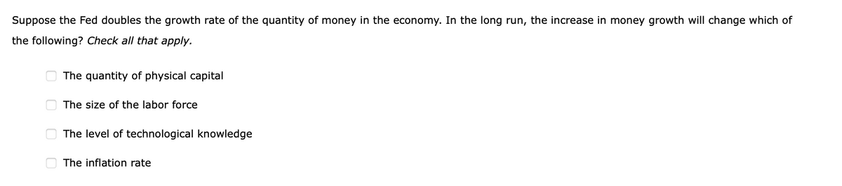 Suppose the Fed doubles the growth rate of the quantity of money in the economy. In the long run, the increase in money growth will change which of
the following? Check all that apply.
The quantity of physical capital
The size of the labor force
The level of technological knowledge
The inflation rate
O O O O
