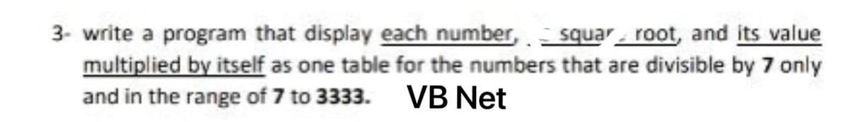 3- write a program that display each number, squar root, and its value
multiplied by itself as one table for the numbers that are divisible by 7 only
and in the range of 7 to 3333. VB Net
