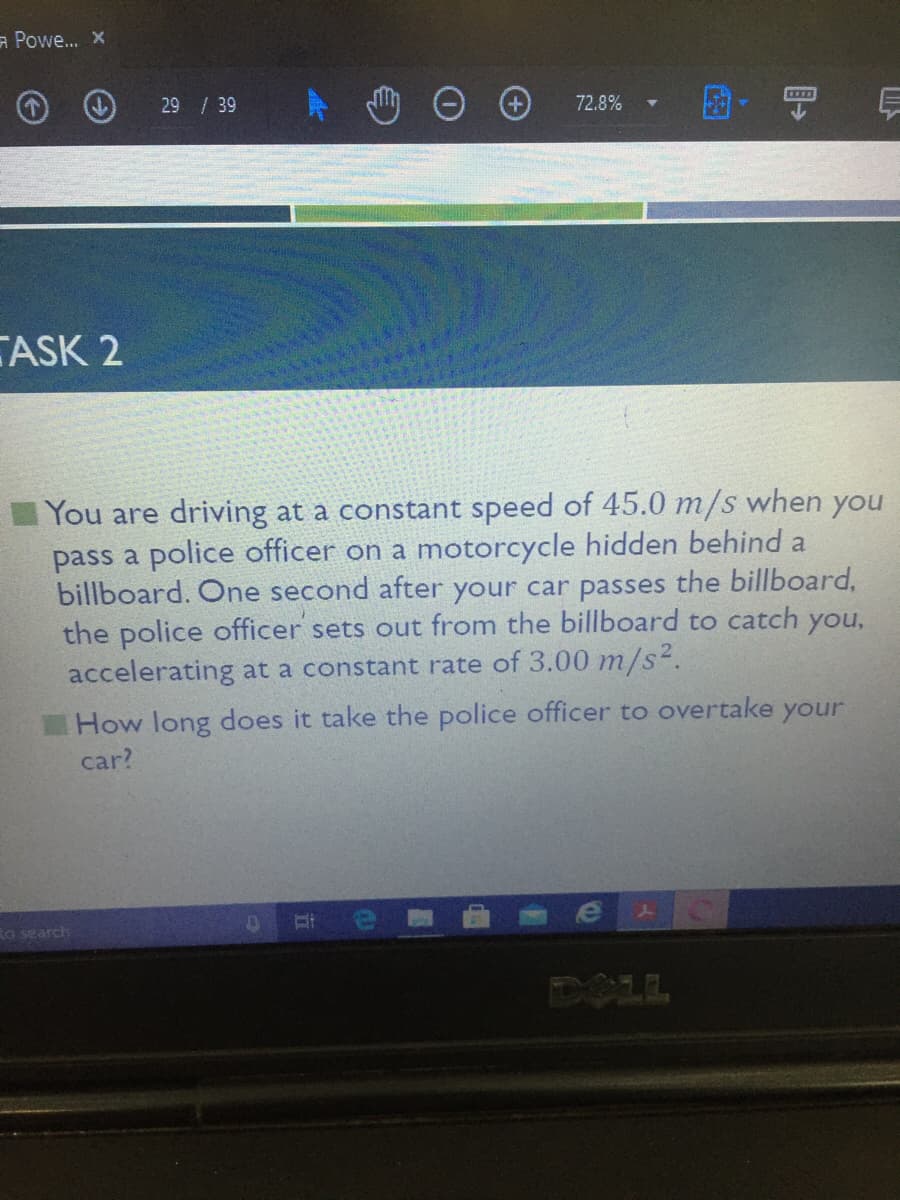 ⇒ Powe... X
CZ
72.8%
TASK 2
You are driving at a constant speed of 45.0 m/s when you
pass a police officer on a motorcycle hidden behind a
billboard. One second after your car passes the billboard,
the police officer sets out from the billboard to catch you,
accelerating at a constant rate of 3.00 m/s².
How long does it take the police officer to overtake your
car?
J
D
to search
29 / 39
E
US
