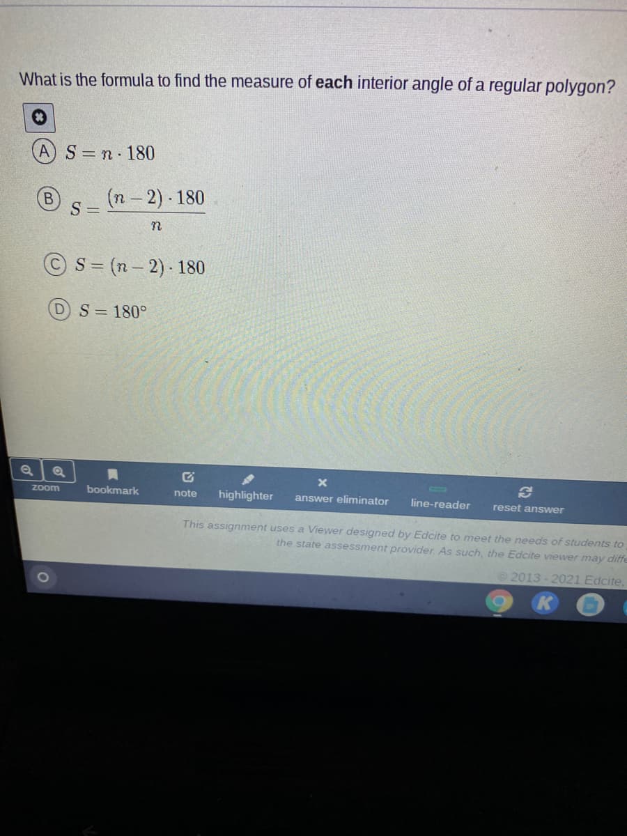 What is the formula to find the measure of each interior angle of a regular polygon?
AS=n 180
(n 2) 180
S =
© S = (n- 2) - 180
DS=180°
Zoom
bookmark
note
highlighter
answer eliminator
line-reader
reset answer
This assignment uses a Viewer designed by Edcite to meet the needs of students to
the state assessment provider. As such, the Edcite vViewer may diffe
©2013 - 2021 Edcite,
