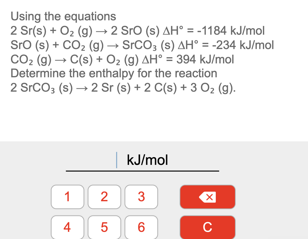 Using the equations
2 Sr(s) + O2 (g) → 2 Sro (s) AH° = -1184 kJ/mol
Sro (s) + CO2 (g) → SrCO3 (s) AH° = -234 kJ/mol
CO2 (g) → C(s) + O2 (g) AH° = 394 kJ/mol
Determine the enthalpy for the reaction
2 SrCO3 (s) → 2 Sr (s) + 2 C(s) + 3 O2 (g).
%D
kJ/mol
1
2
3
6.
C
4.
