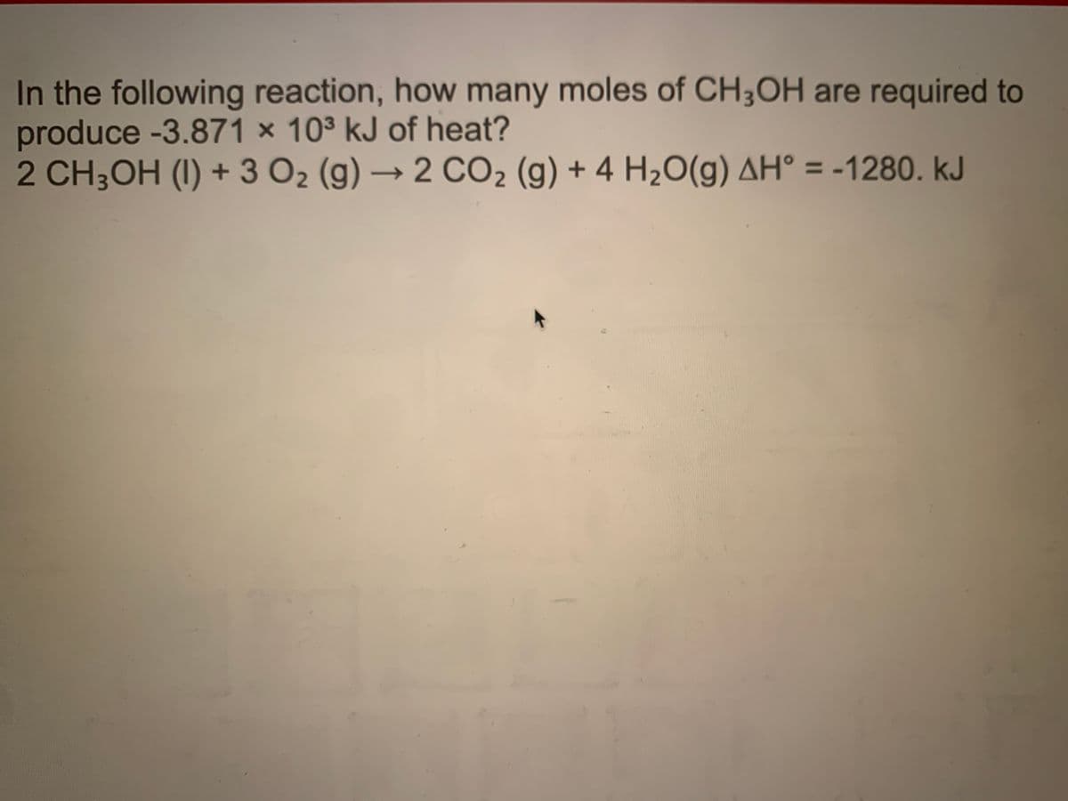 In the following reaction, how many moles of CH3OH are required to
produce -3.871 × 103 kJ of heat?
2 CH3OH (I) + 3 O2 (g) → 2 CO2 (g) + 4 H2O(g) AH° = -1280. kJ
