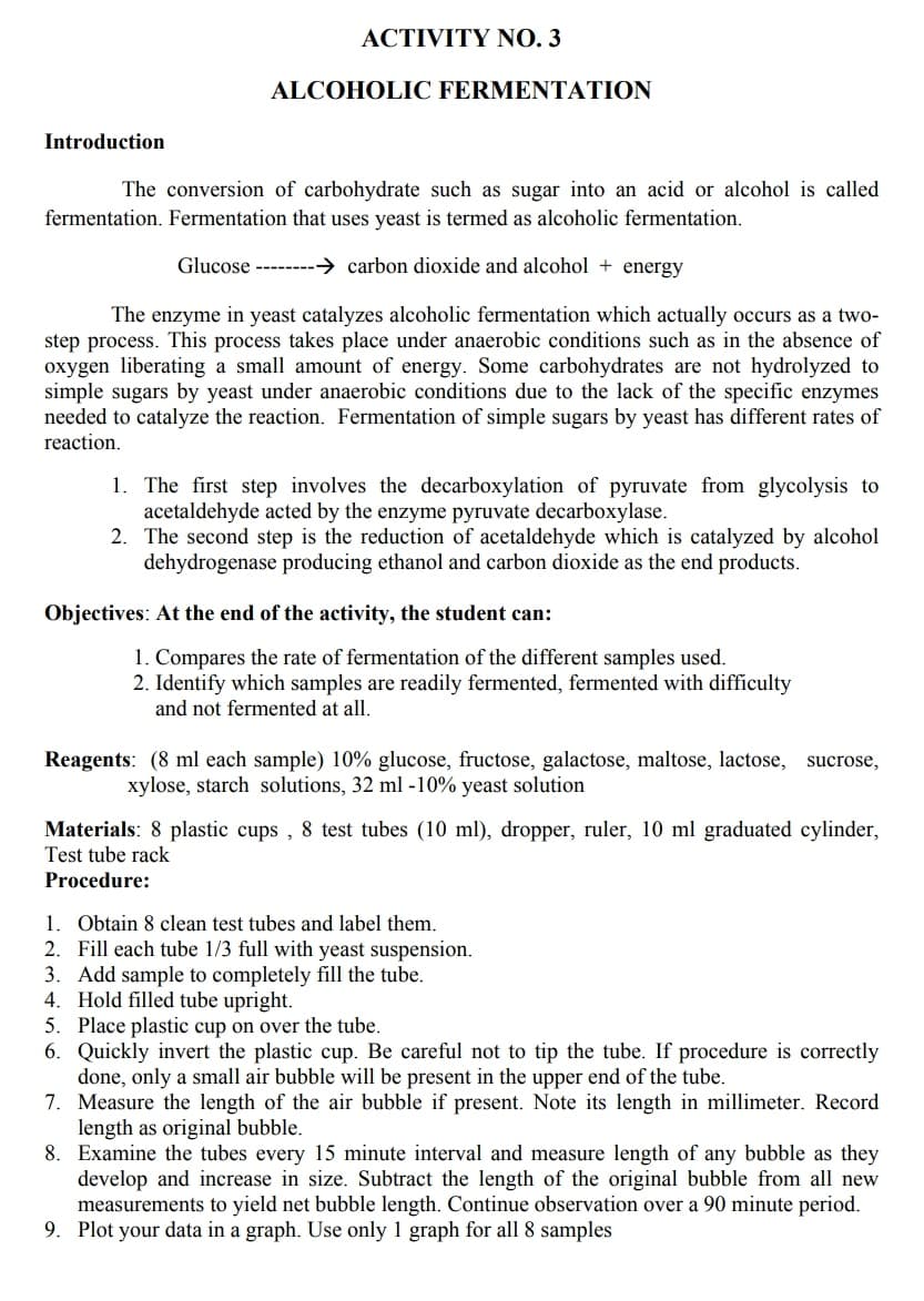 ACTIVITY NO 3
ALCOHOLIC FERMENTATION
Introduction
The conversion of carbohydrate such as sugar into an acid or alcohol is called
fermentation. Fermentation that uses yeast is termed as alcoholic fermentation.
Glucose --------→ carbon dioxide and alcohol + energy
The enzyme in yeast catalyzes alcoholic fermentation which actually occurs as a two-
step process. This process takes place under anaerobic conditions such as in the absence of
oxygen liberating a small amount of energy. Some carbohydrates are not hydrolyzed to
simple sugars by yeast under anaerobic conditions due to the lack of the specific enzymes
needed to catalyze the reaction. Fermentation of simple sugars by yeast has different rates of
reaction.
1. The first step involves the decarboxylation of pyruvate from glycolysis to
acetaldehyde acted by the enzyme pyruvate decarboxylase.
2. The second step is the reduction of acetaldehyde which is catalyzed by alcohol
dehydrogenase producing ethanol and carbon dioxide as the end products.
Objectives: At the end of the activity, the student can:
1. Compares the rate of fermentation of the different samples used.
2. Identify which samples are readily fermented, fermented with difficulty
and not fermented at all.
Reagents: (8 ml each sample) 10% glucose, fructose, galactose, maltose, lactose, sucrose,
xylose, starch solutions, 32 ml -10% yeast solution
Materials: 8 plastic cups , 8 test tubes (10 ml), dropper, ruler, 10 ml graduated cylinder,
Test tube rack
Procedure:
1. Obtain 8 clean test tubes and label them.
2. Fill each tube 1/3 full with yeast suspension.
3. Add sample to completely fill the tube.
4. Hold filled tube upright.
5. Place plastic cup on over the tube.
6. Quickly invert the plastic cup. Be careful not to tip the tube. If procedure is correctly
done, only a small air bubble will be present in the upper end of the tube.
7. Measure the length of the air bubble if present. Note its length in millimeter. Record
length as original bubble.
8. Examine the tubes every 15 minute interval and measure length of any bubble as they
develop and increase in size. Subtract the length of the original bubble from all new
measurements to yield net bubble length. Continue observation over a 90 minute period.
9. Plot your data in a graph. Use only 1 graph for all 8 samples
