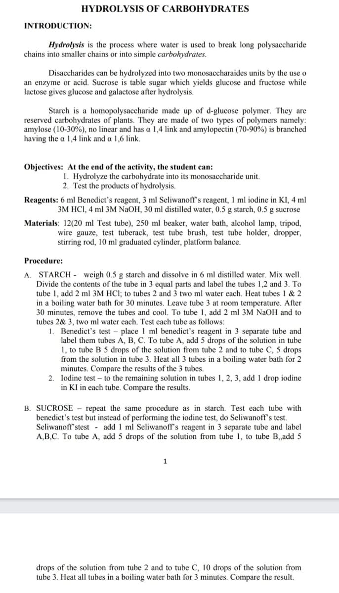 HYDROLYSIS OF CARBOHYDRATES
INTRODUCTION:
Hydrolysis is the process where water is used to break long polysaccharide
chains into smaller chains or into simple carbohydrates.
Disaccharides can be hydrolyzed into two monosaccharaides units by the use o
an enzyme or acid. Sucrose is table sugar which yields glucose and fructose while
lactose gives glucose and galactose after hydrolysis.
Starch is a homopolysaccharide made up of d-glucose polymer. They are
reserved carbohydrates of plants. They are made of two types of polymers namely:
amylose (10-30%), no linear and has a 1,4 link and amylopectin (70-90%) is branched
having the a 1,4 link and a 1,6 link.
Objectives: At the end of the activity, the student can:
1. Hydrolyze the carbohydrate into its monosaccharide unit.
2. Test the products of hydrolysis.
Reagents: 6 ml Benedict's reagent, 3 ml Seliwanoff's reagent, 1 ml iodine in KI, 4 ml
3M HCI, 4 ml 3M NaOH, 30 ml distilled water, 0.5 g starch, 0.5 g sucrose
Materials: 12(20 ml Test tube), 250 ml beaker, water bath, alcohol lamp, tripod,
wire gauze, test tuberack, test tube brush, test tube holder, dropper,
stirring rod, 10 ml graduated cylinder, platform balance.
Procedure:
STARCH - weigh 0.5 g starch and dissolve in 6 ml distilled water. Mix well.
Divide the contents of the tube in 3 equal parts and label the tubes 1,2 and 3. To
tube 1, add 2 ml 3M HCl; to tubes 2 and 3 two ml water each. Heat tubes 1 & 2
in a boiling water bath for 30 minutes. Leave tube 3 at room temperature. After
30 minutes, remove the tubes and cool. To tube 1, add 2 ml 3M NaOH and to
tubes 2& 3, two ml water each. Test each tube as follows:
A.
Benedict's test – place 1 ml benedict's reagent in 3 separate tube and
label them tubes A, B, C. To tube A, add 5 drops of the solution in tube
1, to tube B 5 drops of the solution from tube 2 and to tube C, 5 drops
from the solution in tube 3. Heat all 3 tubes in a boiling water bath for 2
minutes. Compare the results of the 3 tubes.
2. Iodine test – to the remaining solution in tubes 1, 2, 3, add 1 drop iodine
in KI in each tube. Compare the results.
B. SUCROSE - repeat the same procedure as in starch. Test each tube with
benedict's test but instead of performing the iodine test, do Seliwanoff's test.
Seliwanoff'stest - add 1 ml Seliwanoff's reagent in 3 separate tube and label
A,B,C. To tube A, add 5 drops of the solution from tube 1, to tube B,,add 5
1
drops of the solution from tube 2 and to tube C, 10 drops of the solution from
tube 3. Heat all tubes in a boiling water bath for 3 minutes. Compare the result.
