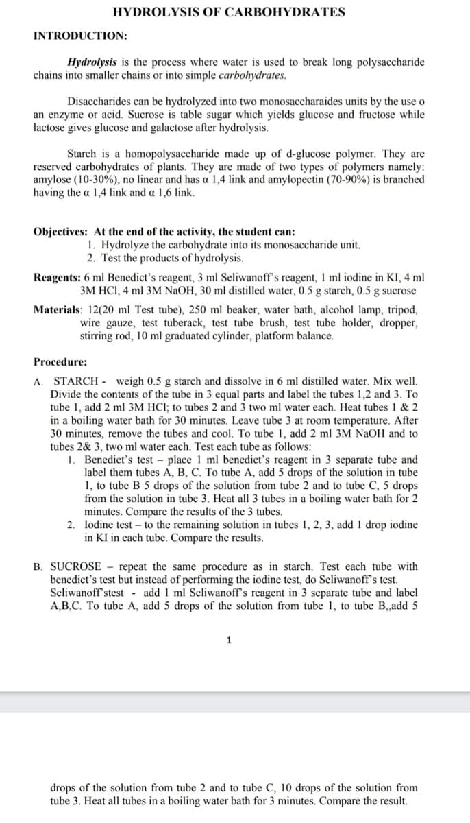 HYDROLYSIS OF CARBOHYDRATES
INTRODUCTION:
Hydrolysis is the process where water is used to break long polysaccharide
chains into smaller chains or into simple carbohydrates.
Disaccharides can be hydrolyzed into two monosaccharaides units by the use o
an enzyme or acid. Sucrose is table sugar which yields glucose and fructose while
lactose gives glucose and galactose after hydrolysis.
Starch is a homopolysaccharide made up of d-glucose polymer. They are
reserved carbohydrates of plants. They are made of two types of polymers namely:
amylose (10-30%), no linear and has a 1,4 link and amylopectin (70-90%) is branched
having the a 1,4 link and a 1,6 link.
Objectives: At the end of the activity, the student can:
1. Hydrolyze the carbohydrate into its monosaccharide unit.
2. Test the products of hydrolysis.
Reagents: 6 ml Benedict's reagent, 3 ml Seliwanoff's reagent, 1 ml iodine in KI, 4 ml
3M HCI, 4 ml 3M NaOH, 30 ml distilled water, 0.5 g starch, 0.5 g sucrose
Materials: 12(20 ml Test tube), 250 ml beaker, water bath, alcohol lamp, tripod,
wire gauze, test tuberack, test tube brush, test tube holder, dropper,
stirring rod, 10 ml graduated cylinder, platform balance.
Procedure:
STARCH - weigh 0.5 g starch and dissolve in 6 ml distilled water. Mix well.
Divide the contents of the tube in 3 equal parts and label the tubes 1,2 and 3. To
tube 1, add 2 ml 3M HCl; to tubes 2 and 3 two ml water each. Heat tubes 1 & 2
in a boiling water bath for 30 minutes. Leave tube 3 at room temperature. After
30 minutes, remove the tubes and cool. To tube 1, add 2 ml 3M NaOH and to
tubes 2& 3, two ml water each. Test each tube as follows:
1
A.
Benedict's test – place 1 ml benedict's reagent in 3 separate tube and
label them tubes A, B, C. To tube A, add 5 drops of the solution in tube
1, to tube B 5 drops of the solution from tube 2 and to tube C, 5 drops
from the solution in tube 3. Heat all 3 tubes in a boiling water bath for 2
minutes. Compare the results of the 3 tubes.
2. Iodine test – to the remaining solution in tubes 1, 2, 3, add 1 drop iodine
in KI in each tube. Compare the results.
B. SUCROSE - repeat the same procedure as in starch. Test each tube with
benedict's test but instead of performing the iodine test, do Seliwanoff's test.
Seliwanoff'stest - add 1 ml Seliwanoff's reagent in 3 separate tube and label
A,B,C. To tube A, add 5 drops of the solution from tube 1, to tube B,,add 5
1
drops of the solution from tube 2 and to tube C, 10 drops of the solution from
tube 3. Heat all tubes in a boiling water bath for 3 minutes. Compare the result.
