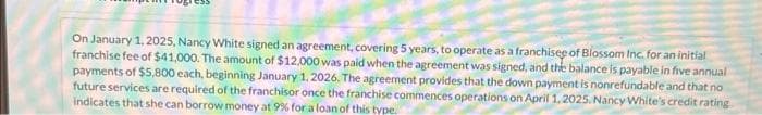 On January 1, 2025, Nancy White signed an agreement, covering 5 years, to operate as a franchise of Blossom Inc. for an initial
franchise fee of $41,000. The amount of $12,000 was paid when the agreement was signed, and the balance is payable in five annual
payments of $5,800 each, beginning January 1, 2026. The agreement provides that the down payment is nonrefundable and that no
future services are required of the franchisor once the franchise commences operations on April 1, 2025. Nancy White's credit rating
indicates that she can borrow money at 9% for a loan of this type.