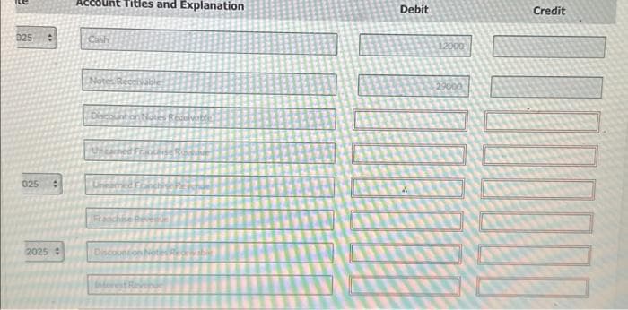 025
025 #
2025 +
Account Titles and Explanation
Notes Receivable
Discount on Notes Receivable
akase Rosque
Franchise Rev
Discounton Notes Ror
Interest Revenge
Debit
12000
29000
Credit
DOOD