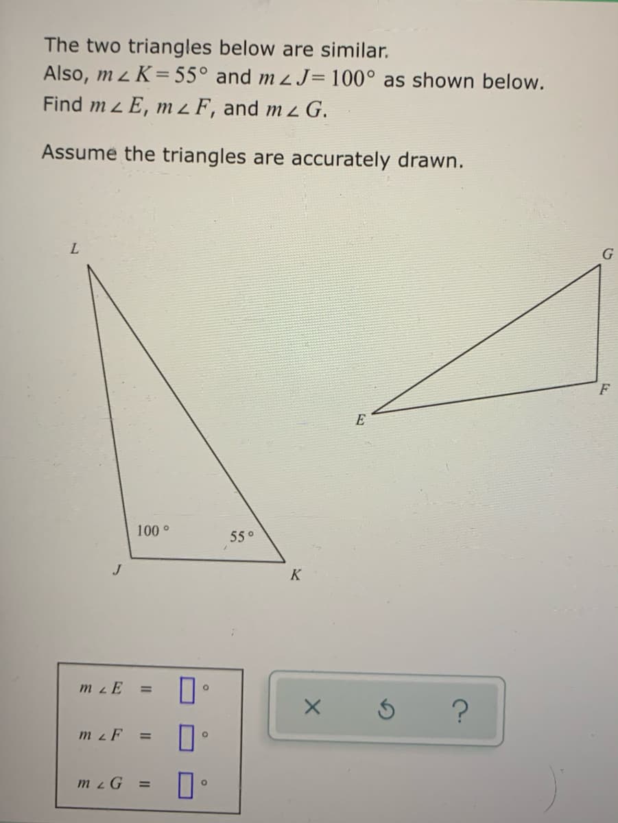 The two triangles below are similar.
Also, m z K= 55° and m 2J= 100° as shown below.
Find m z E, m z F, and m z G.
Assume the triangles are accurately drawn.
G
E
100°
550
J
K
m zE
%D
m z F
mzG =
II
